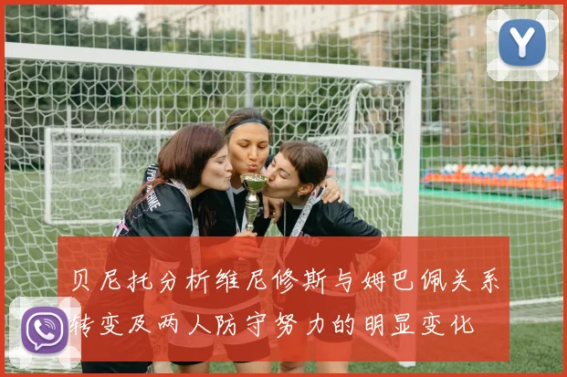 贝尼托分析维尼修斯与姆巴佩关系转变及两人防守努力的明显变化