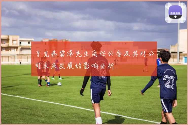 亨克弗雷泽先生离任公告及其对公司未来发展的影响分析