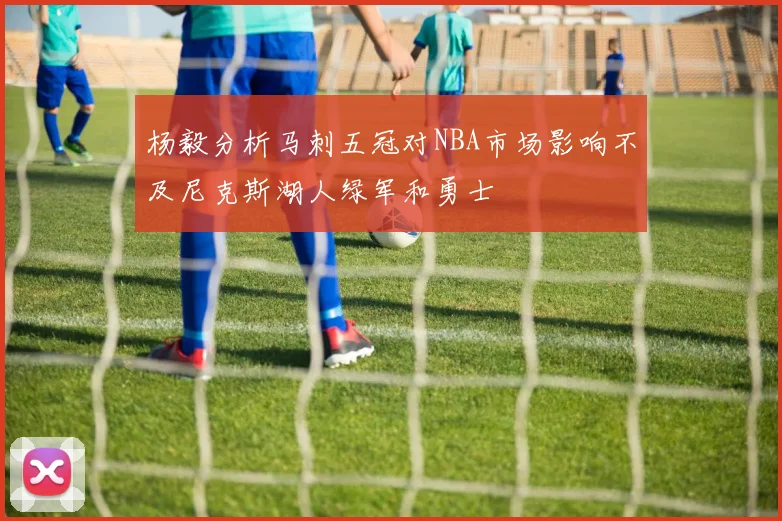 杨毅分析马刺五冠对NBA市场影响不及尼克斯湖人绿军和勇士