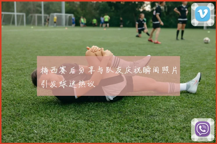 梅西赛后分享与队友庆祝瞬间照片引发球迷热议