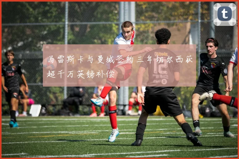 马雷斯卡与曼城签约三年切尔西获超千万英镑补偿