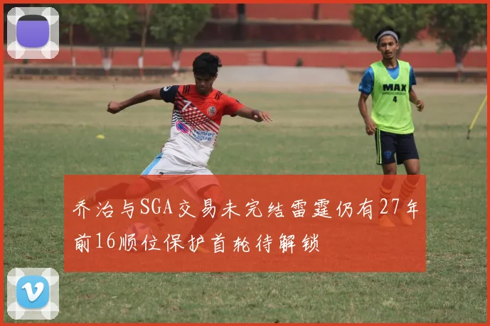 乔治与SGA交易未完结雷霆仍有27年前16顺位保护首轮待解锁