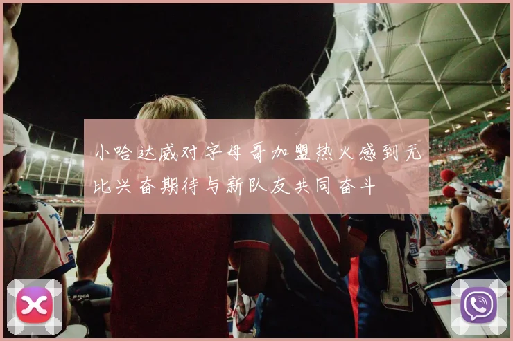 小哈达威对字母哥加盟热火感到无比兴奋期待与新队友共同奋斗