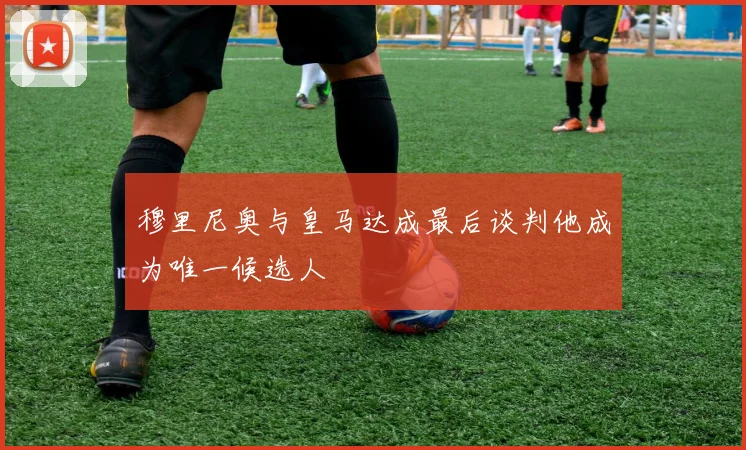 穆里尼奥与皇马达成最后谈判他成为唯一候选人