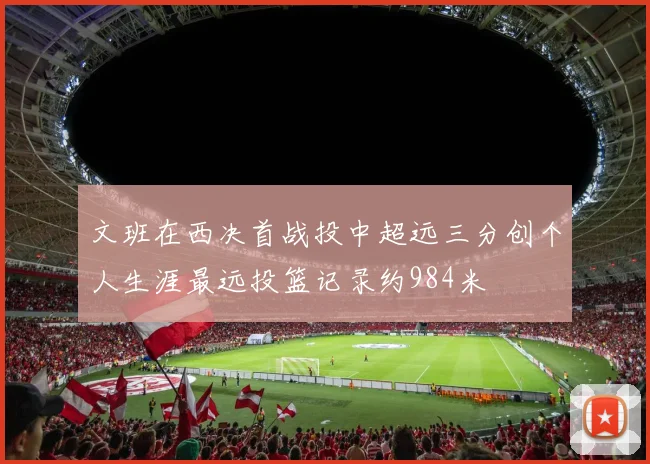 文班在西决首战投中超远三分创个人生涯最远投篮记录约984米