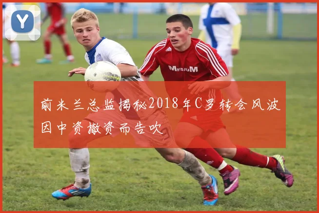 前米兰总监揭秘2018年C罗转会风波因中资撤资而告吹