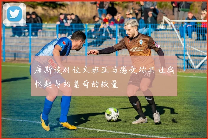 唐斯谈对位文班亚马感受称其让我忆起与约基奇的较量