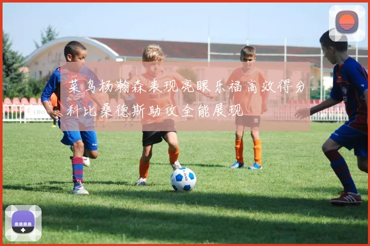 菜鸟杨瀚森表现亮眼乐福高效得分科比桑德斯助攻全能展现