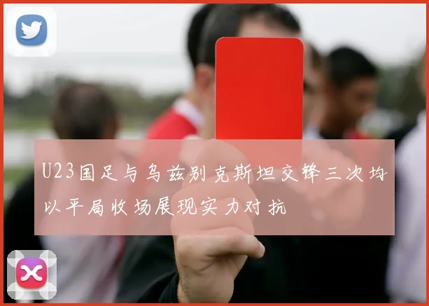 U23国足与乌兹别克斯坦交锋三次均以平局收场展现实力对抗