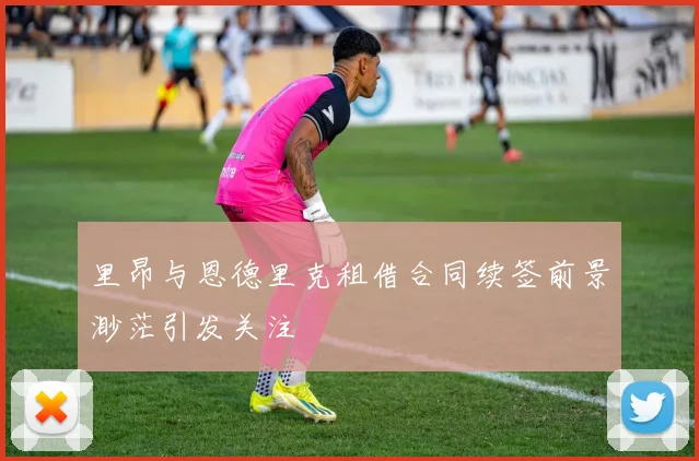里昂与恩德里克租借合同续签前景渺茫引发关注