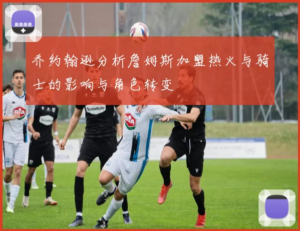 乔约翰逊分析詹姆斯加盟热火与骑士的影响与角色转变