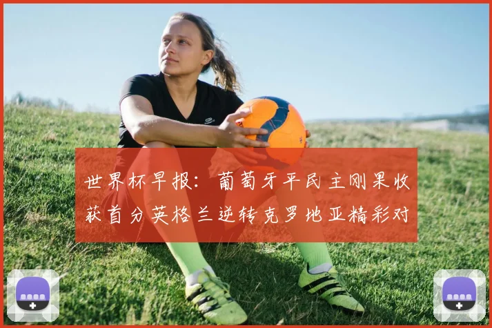世界杯早报：葡萄牙平民主刚果收获首分英格兰逆转克罗地亚精彩对决