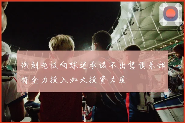 热刺老板向球迷承诺不出售俱乐部将全力投入加大投资力度