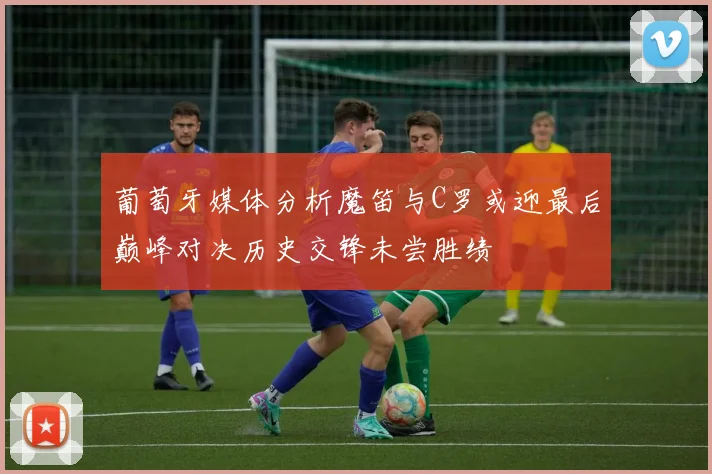 葡萄牙媒体分析魔笛与C罗或迎最后巅峰对决历史交锋未尝胜绩