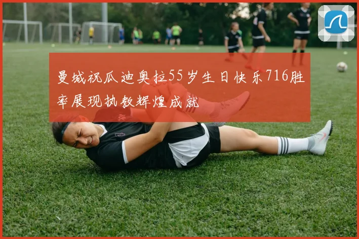 曼城祝瓜迪奥拉55岁生日快乐716胜率展现执教辉煌成就