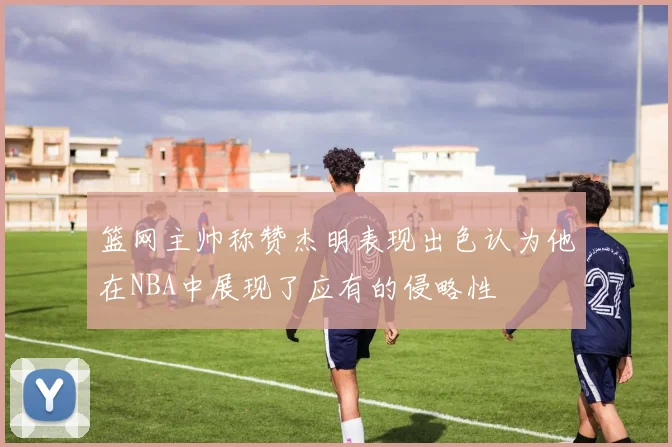 篮网主帅称赞杰明表现出色认为他在NBA中展现了应有的侵略性