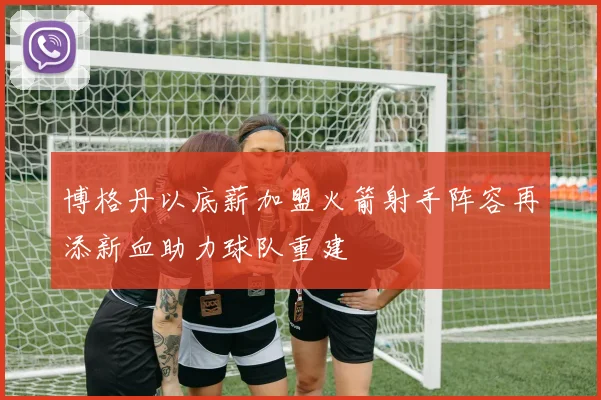 博格丹以底薪加盟火箭射手阵容再添新血助力球队重建