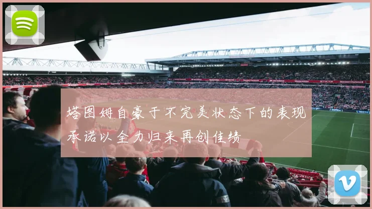塔图姆自豪于不完美状态下的表现承诺以全力归来再创佳绩