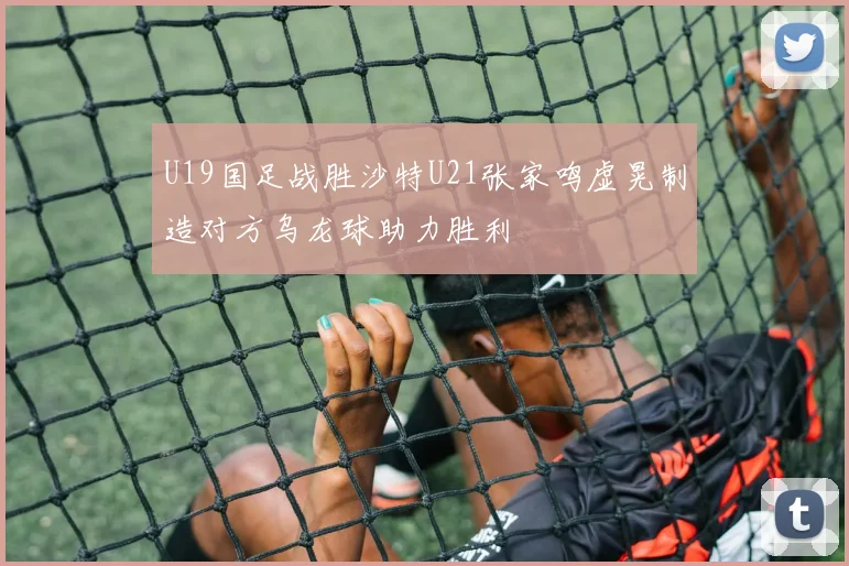 U19国足战胜沙特U21张家鸣虚晃制造对方乌龙球助力胜利
