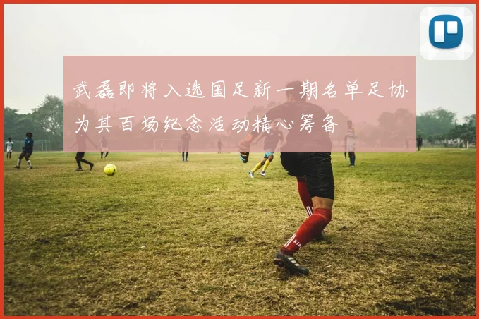 武磊即将入选国足新一期名单足协为其百场纪念活动精心筹备