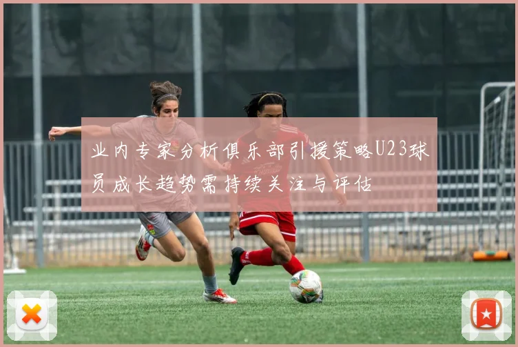 业内专家分析俱乐部引援策略U23球员成长趋势需持续关注与评估