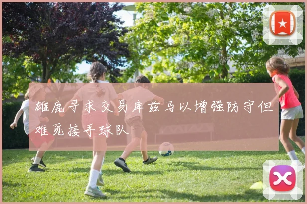 雄鹿寻求交易库兹马以增强防守但难觅接手球队