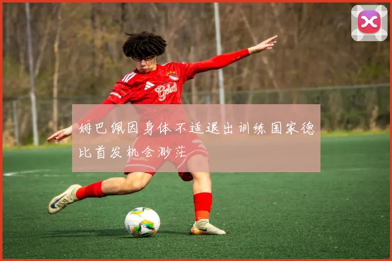 姆巴佩因身体不适退出训练国家德比首发机会渺茫